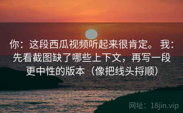 你：这段西瓜视频听起来很肯定。 我：先看截图缺了哪些上下文，再写一段更中性的版本（像把线头捋顺）