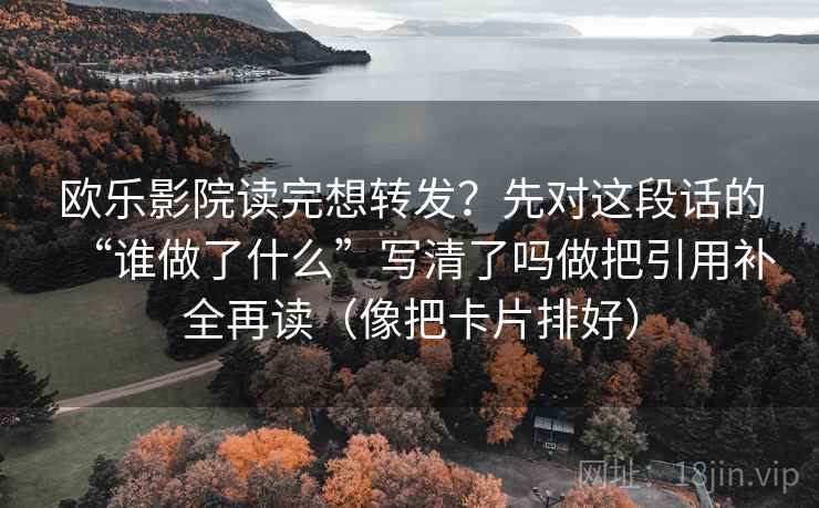 欧乐影院读完想转发？先对这段话的“谁做了什么”写清了吗做把引用补全再读（像把卡片排好）