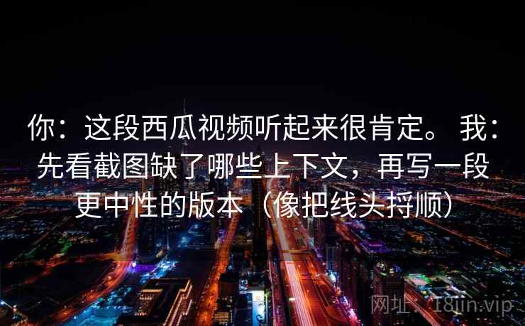 你:这段西瓜视频听起来很肯定。 我:先看截图缺了哪些上下文,再写一段更中性的版本(像把线头捋顺) 你:这段西瓜视频听起来很肯定。 我:先看截图缺了哪些上下文,再写一段更中性的版本(像把线头捋顺)