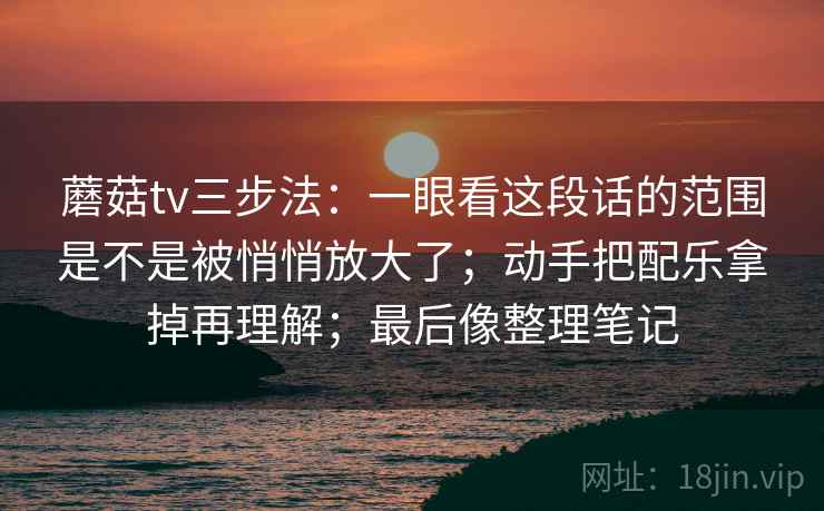 蘑菇tv三步法：一眼看这段话的范围是不是被悄悄放大了；动手把配乐拿掉再理解；最后像整理笔记
