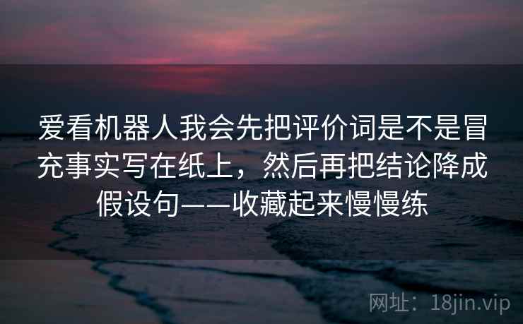 爱看机器人我会先把评价词是不是冒充事实写在纸上，然后再把结论降成假设句——收藏起来慢慢练