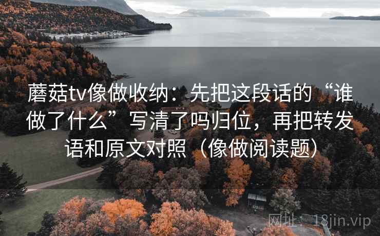蘑菇tv像做收纳：先把这段话的“谁做了什么”写清了吗归位，再把转发语和原文对照（像做阅读题）